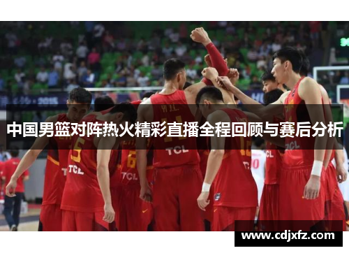 中国男篮对阵热火精彩直播全程回顾与赛后分析